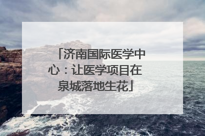 济南国际医学中心：让医学项目在泉城落地生花