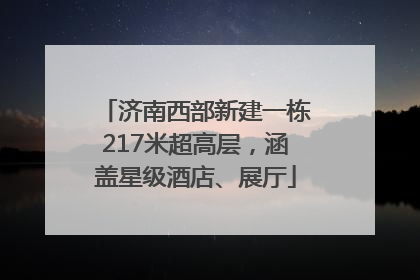 济南西部新建一栋217米超高层，涵盖星级酒店、展厅