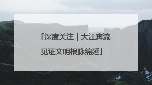 深度关注｜大江奔流见证文明根脉绵延