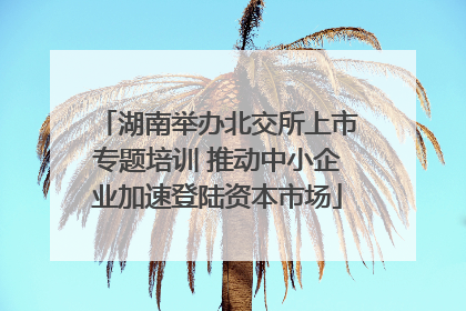 湖南举办北交所上市专题培训 推动中小企业加速登陆资本市场