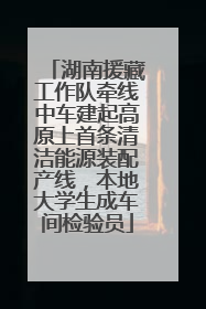 湖南援藏工作队牵线中车建起高原上首条清洁能源装配产线，本地大学生成车间检验员