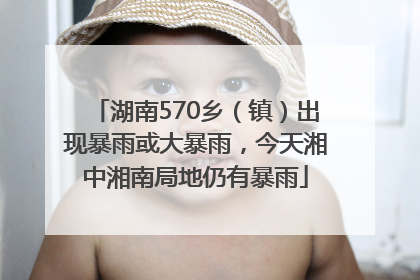 湖南570乡（镇）出现暴雨或大暴雨，今天湘中湘南局地仍有暴雨