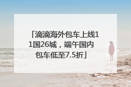 滴滴海外包车上线11国26城，端午国内包车低至7.5折