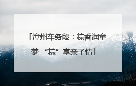 漳州车务段：粽香润童梦 “粽”享亲子情