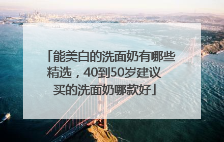 能美白的洗面奶有哪些精选，40到50岁建议买的洗面奶哪款好