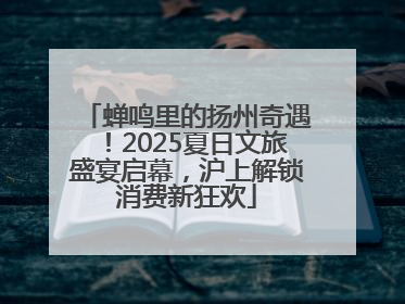 蝉鸣里的扬州奇遇！2025夏日文旅盛宴启幕，沪上解锁消费新狂欢
