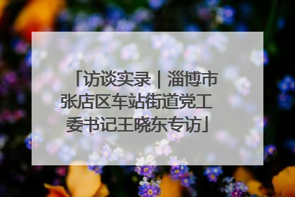访谈实录｜淄博市张店区车站街道党工委书记王晓东专访