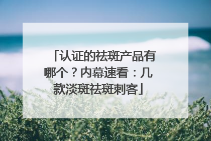 认证的祛斑产品有哪个？内幕速看：几款淡斑祛斑刺客