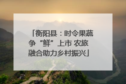 衡阳县：时令果蔬争“鲜”上市 农旅融合助力乡村振兴