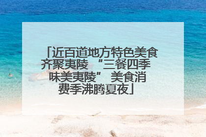 近百道地方特色美食齐聚夷陵 “三餐四季 味美夷陵” 美食消费季沸腾夏夜