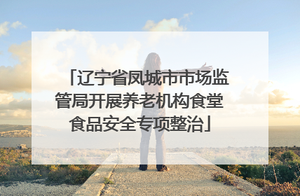 辽宁省凤城市市场监管局开展养老机构食堂食品安全专项整治