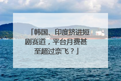 韩国、印度挤进短剧赛道，平台月费甚至超过奈飞？
