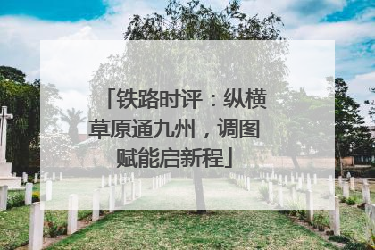 铁路时评：纵横草原通九州，调图赋能启新程