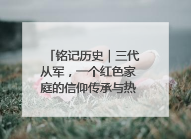 铭记历史｜三代从军，一个红色家庭的信仰传承与热血报国路