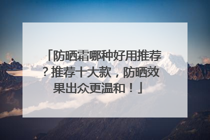 防晒霜哪种好用推荐？推荐十大款，防晒效果出众更温和！