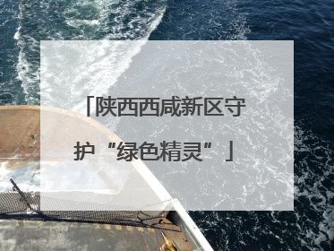 陕西西咸新区守护“绿色精灵”