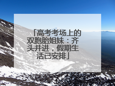 高考考场上的双胞胎姐妹：齐头并进，假期生活已安排