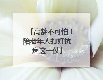 高龄不可怕！陪老年人打好抗癌这一仗