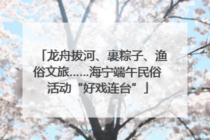 龙舟拔河、裹粽子、渔俗文旅……海宁端午民俗活动“好戏连台”