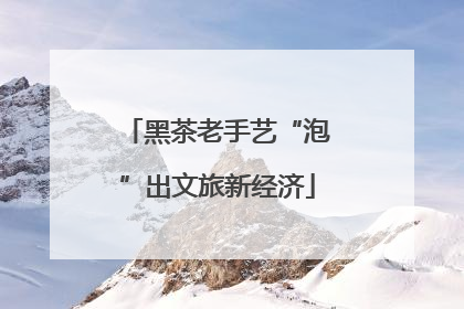 黑茶老手艺“泡”出文旅新经济