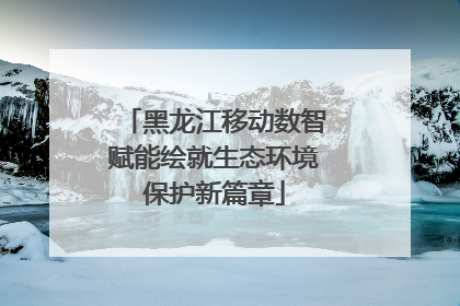 黑龙江移动数智赋能绘就生态环境保护新篇章