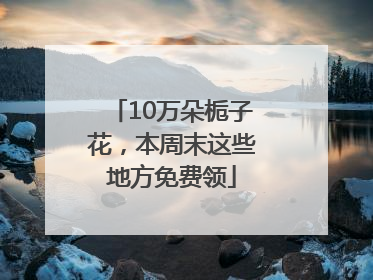 10万朵栀子花，本周末这些地方免费领