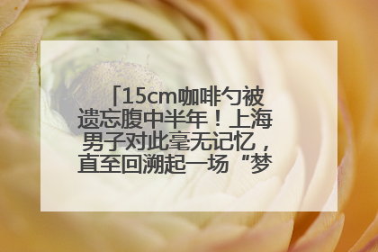 15cm咖啡勺被遗忘腹中半年！上海男子对此毫无记忆，直至回溯起一场“梦境”般的经历