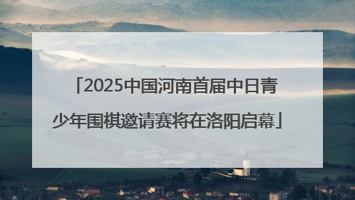 2025中国河南首届中日青少年围棋邀请赛将在洛阳启幕