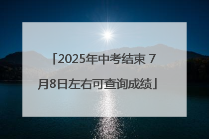 2025年中考结束 7月8日左右可查询成绩