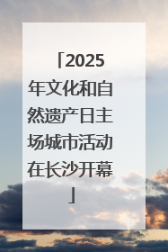 2025年文化和自然遗产日主场城市活动在长沙开幕