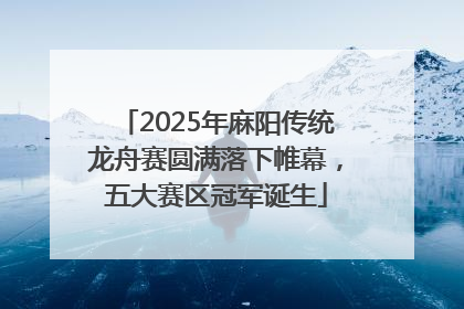 2025年麻阳传统龙舟赛圆满落下帷幕，五大赛区冠军诞生
