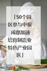 50个园区参与申报 成都加速培育制造业特色产业园区